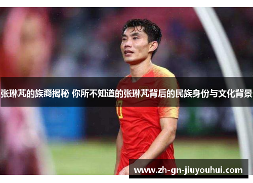 张琳芃的族裔揭秘 你所不知道的张琳芃背后的民族身份与文化背景