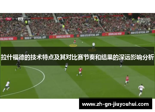 拉什福德的技术特点及其对比赛节奏和结果的深远影响分析
