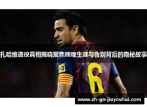 扎哈维退役真相揭晓聚焦辉煌生涯与告别背后的隐秘故事