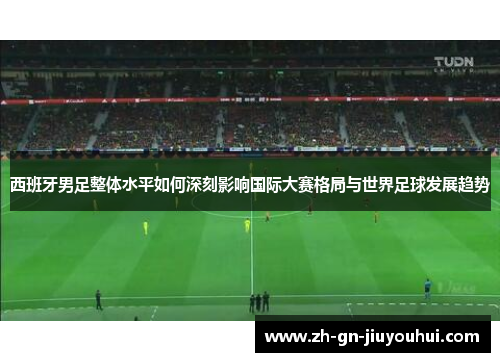 西班牙男足整体水平如何深刻影响国际大赛格局与世界足球发展趋势