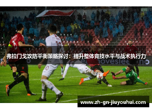 弗拉门戈攻防平衡策略探讨:提升整体竞技水平与战术执行力 弗拉门戈攻防平衡策略探讨:提升整体竞技水平与战术执行力