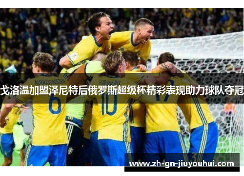 戈洛温加盟泽尼特后俄罗斯超级杯精彩表现助力球队夺冠 戈洛温加盟泽尼特后俄罗斯超级杯精彩表现助力球队夺冠