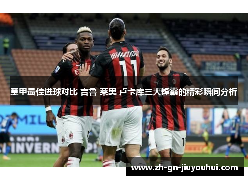 意甲最佳进球对比 吉鲁 莱奥 卢卡库三大锋霸的精彩瞬间分析 意甲最佳进球对比 吉鲁 莱奥 卢卡库三大锋霸的精彩瞬间分析