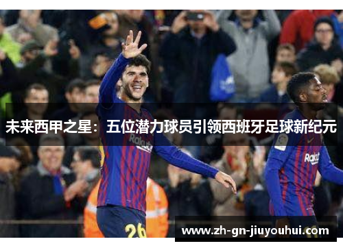 未来西甲之星：五位潜力球员引领西班牙足球新纪元