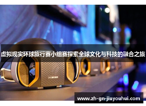 虚拟现实环球旅行赛小组赛探索全球文化与科技的融合之旅