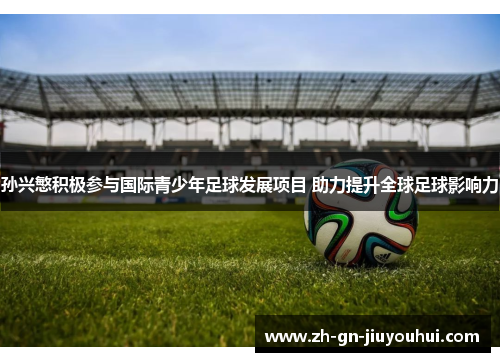 孙兴慜积极参与国际青少年足球发展项目 助力提升全球足球影响力