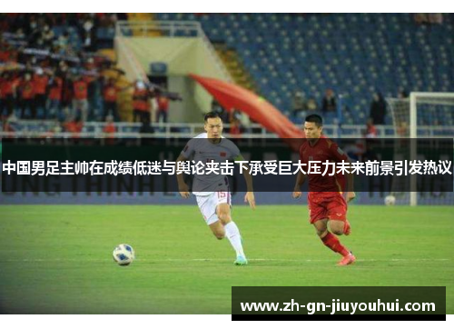中国男足主帅在成绩低迷与舆论夹击下承受巨大压力未来前景引发热议