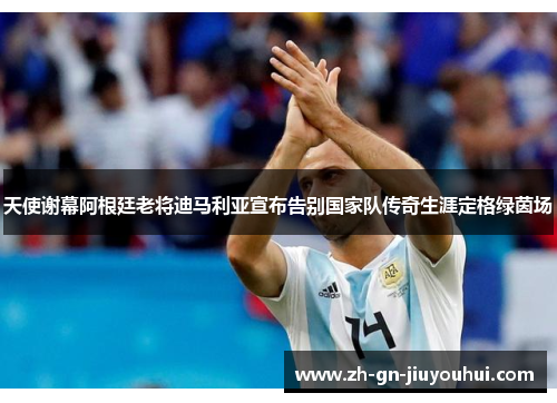 天使谢幕阿根廷老将迪马利亚宣布告别国家队传奇生涯定格绿茵场