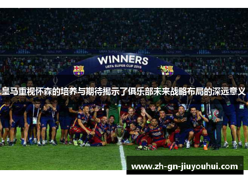 皇马重视怀森的培养与期待揭示了俱乐部未来战略布局的深远意义