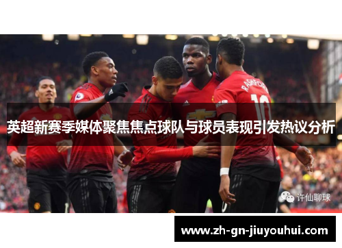 英超新赛季媒体聚焦焦点球队与球员表现引发热议分析