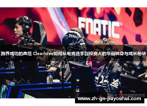 跨界成功的典范 Clearlove如何从电竞选手到投资人的华丽转身与成长秘诀 跨界成功的典范 Clearlove如何从电竞选手到投资人的华丽转身与成长秘诀