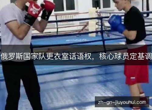 俄罗斯国家队更衣室话语权,核心球员定基调 俄罗斯国家队更衣室话语权,核心球员定基调