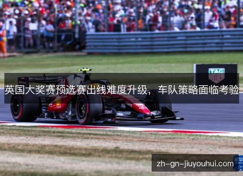 英国大奖赛预选赛出线难度升级，车队策略面临考验