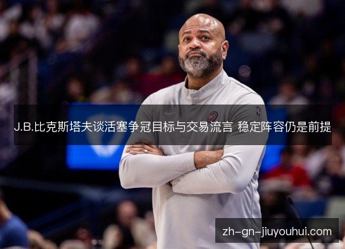 J.B.比克斯塔夫谈活塞争冠目标与交易流言 稳定阵容仍是前提
